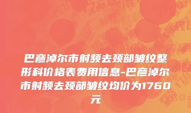 巴彦淖尔市射频去颈部皱纹整形科价格表费用信息-巴彦淖尔市射频去颈部皱纹均价为1760元