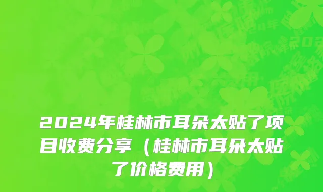 2024年桂林市耳朵太贴了项目收费分享（桂林市耳朵太贴了价格费用）