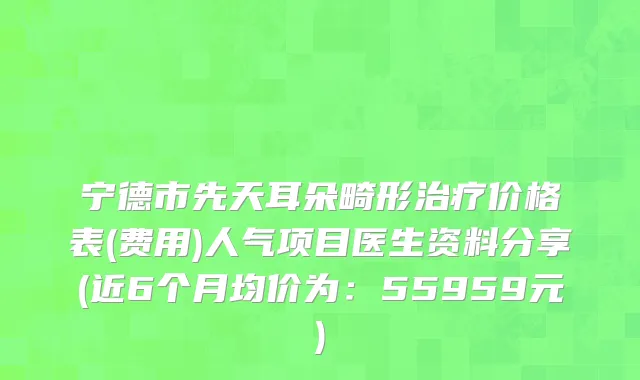 宁德市先天耳朵畸形治疗价格表(费用)人气项目医生资料分享(近6个月均价为：55959元)