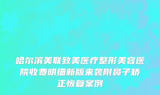 哈尔滨美联致美医疗整形美容医院收费明细新版来袭附鼻子矫正恢复案例