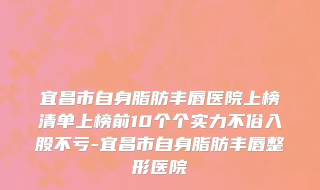 宜昌市自身脂肪丰唇医院上榜清单上榜前10个个实力不俗入股不亏-宜昌市自身脂肪丰唇整形医院