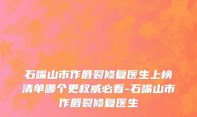 石嘴山市作唇裂修复医生上榜清单哪个更权威必看-石嘴山市作唇裂修复医生