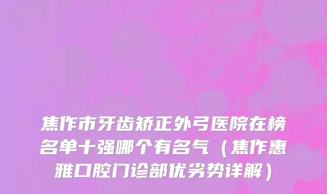 焦作市牙齿矫正外弓医院在榜名单十强哪个有名气（焦作惠雅口腔门诊部优劣势详解）