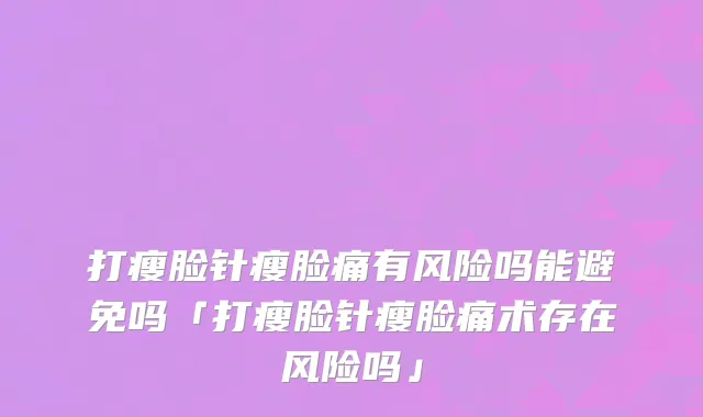 打瘦脸针瘦脸痛有风险吗能避免吗「打瘦脸针瘦脸痛术存在风险吗」