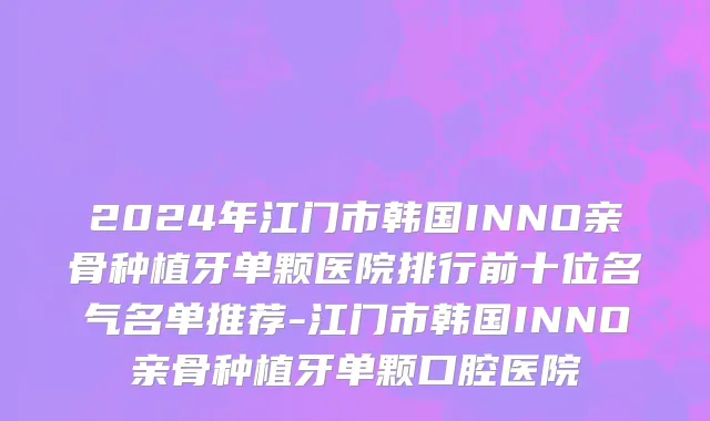 2024年江门市韩国INNO亲骨种植牙单颗医院排行前十位名气名单推荐-江门市韩国INNO亲骨种植牙单颗口腔医院