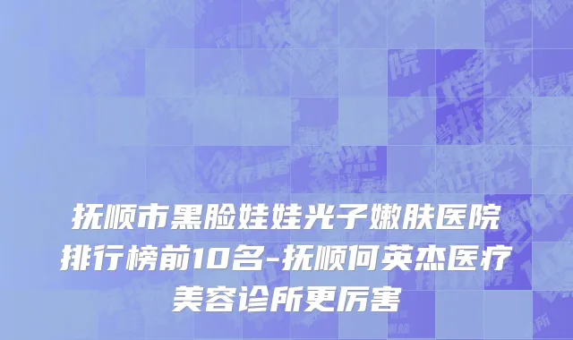抚顺市黑脸娃娃光子嫩肤医院排行榜前10名-抚顺何英杰医疗美容诊所更厉害