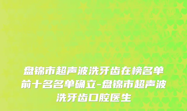 盘锦市超声波洗牙齿在榜名单前十名名单确立-盘锦市超声波洗牙齿口腔医生