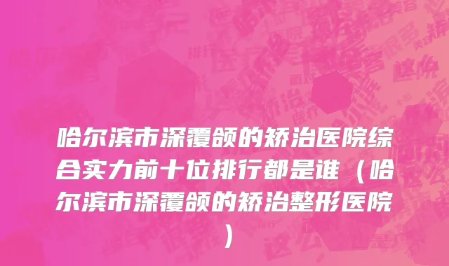 哈尔滨市深覆颌的矫治医院综合实力前十位排行都是谁（哈尔滨市深覆颌的矫治整形医院）