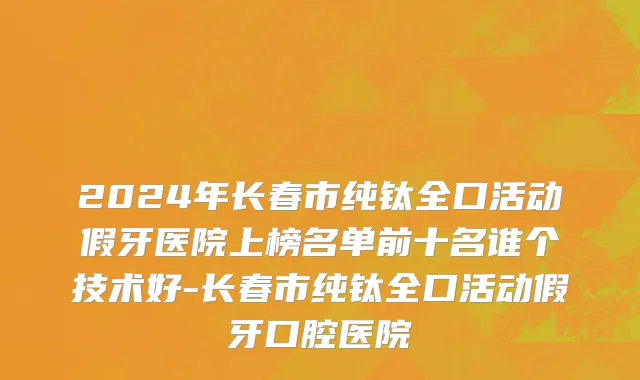 2024年长春市纯钛全口活动假牙医院上榜名单前十名谁个技术好-长春市纯钛全口活动假牙口腔医院