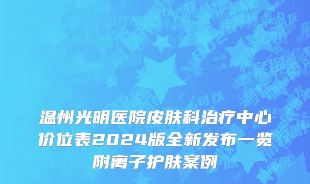 温州光明医院皮肤科治疗中心价位表2024版全新发布一览附离子护肤案例