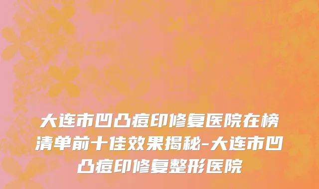 大连市凹凸痘印修复医院在榜清单前十佳效果揭秘-大连市凹凸痘印修复整形医院