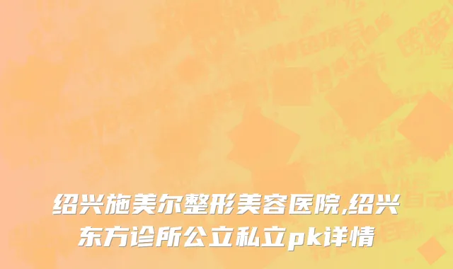 绍兴施美尔整形美容医院,绍兴东方诊所公立私立pk详情