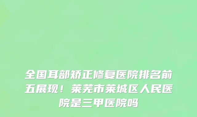 全国耳部矫正修复医院排名前五展现!莱芜市莱城区人民医院是三甲医院吗