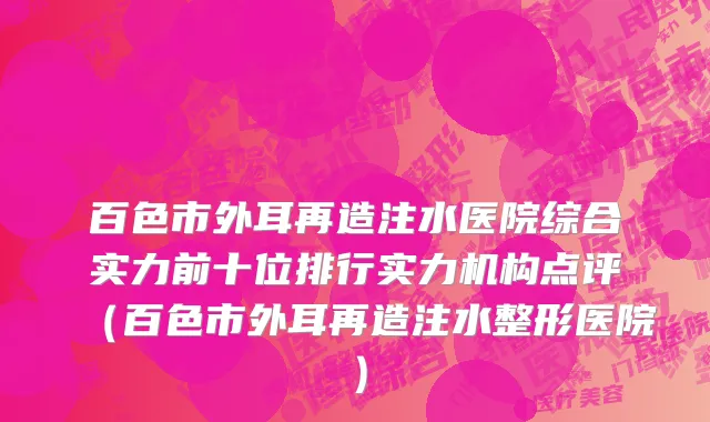 百色市外耳再造注水医院综合实力前十位排行实力机构点评（百色市外耳再造注水整形医院）