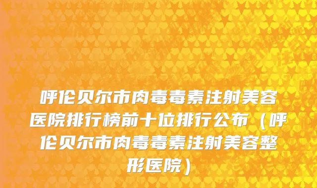 呼伦贝尔市肉毒毒素注射美容医院排行榜前十位排行公布（呼伦贝尔市肉毒毒素注射美容整形医院）