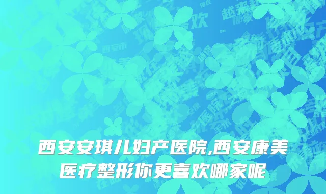 西安安琪儿妇产医院,西安康美医疗整形你更喜欢哪家呢