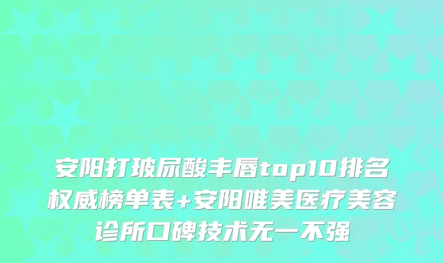 安阳打玻尿酸丰唇top10排名权威榜单表+安阳唯美医疗美容诊所口碑技术无一不强
