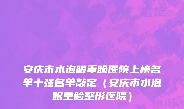 安庆市水泡眼重睑医院上榜名单十强名单敲定（安庆市水泡眼重睑整形医院）