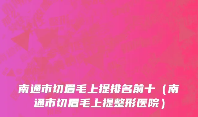 南通市切眉毛上提排名前十（南通市切眉毛上提整形医院）