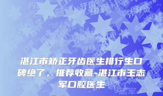 湛江市矫正牙齿医生排行生口碑绝了，推荐收藏-湛江市王志军口腔医生