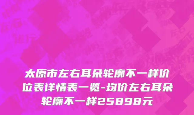 太原市左右耳朵轮廓不一样价位表详情表一览-均价左右耳朵轮廓不一样25898元