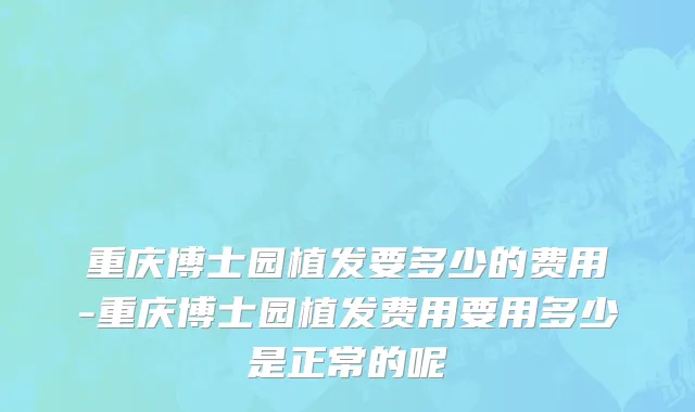 重庆博士园植发要多少的费用-重庆博士园植发费用要用多少是正常的呢
