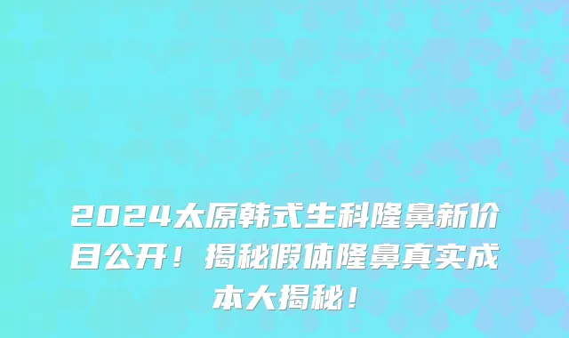 2024太原韩式生科隆鼻新价目公开!揭秘假体隆鼻真实成本大揭秘!