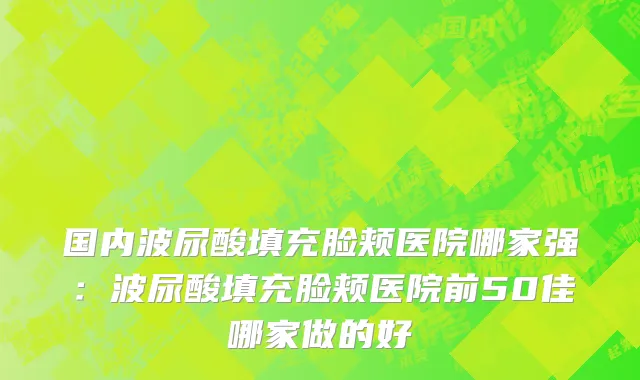 国内波尿酸填充脸颊医院哪家强：波尿酸填充脸颊医院前50佳哪家做的好