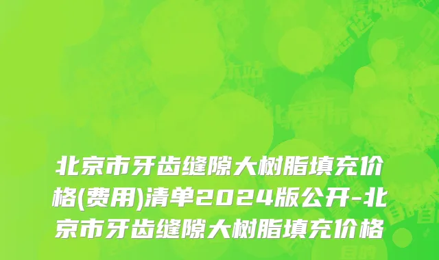 北京市牙齿缝隙大树脂填充价格(费用)清单2024版公开-北京市牙齿缝隙大树脂填充价格