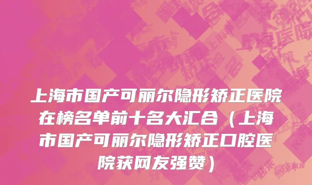 上海市国产可丽尔隐形矫正医院在榜名单前十名大汇合（上海市国产可丽尔隐形矫正口腔医院获网友强赞）