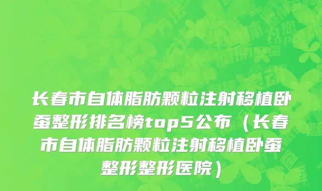 长春市自体脂肪颗粒注射移植卧蚕整形排名榜top5公布（长春市自体脂肪颗粒注射移植卧蚕整形整形医院）