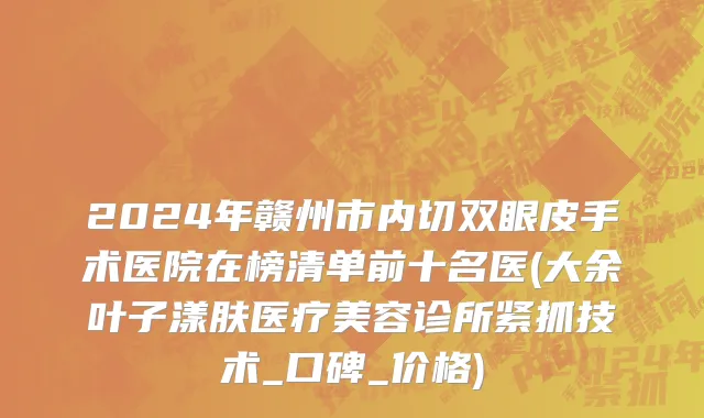2024年赣州市内切双眼皮手术医院在榜清单前十名医(大余叶子漾肤医疗美容诊所紧抓技术_口碑_价格)