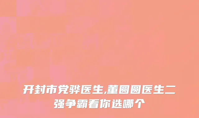 开封市党骅医生,董圆圆医生二强争霸看你选哪个
