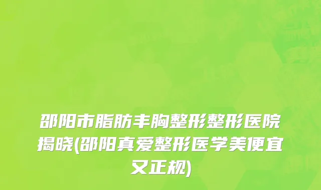 邵阳市脂肪丰胸整形整形医院揭晓(邵阳真爱整形医学美便宜又正规)