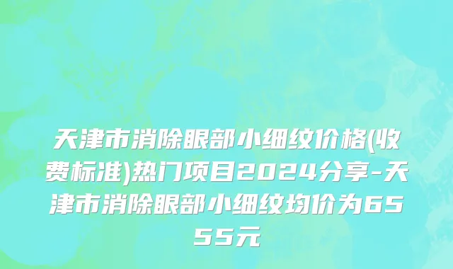 天津市消除眼部小细纹价格(收费标准)热门项目2024分享-天津市消除眼部小细纹均价为6555元