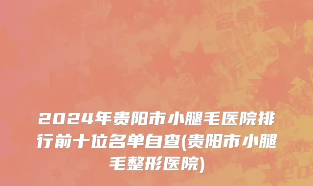 2024年贵阳市小腿毛医院排行前十位名单自查(贵阳市小腿毛整形医院)