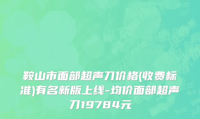 鞍山市面部超声刀价格(收费标准)有名新版上线-均价面部超声刀19784元