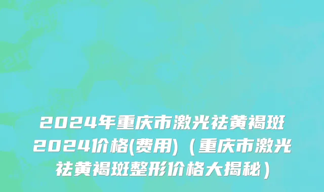 2024年重庆市激光祛黄褐斑2024价格(费用)（重庆市激光祛黄褐斑整形价格大揭秘）