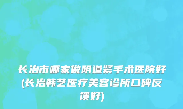 长治市哪家做阴道紧手术医院好(长治韩艺医疗美容诊所口碑反馈好)