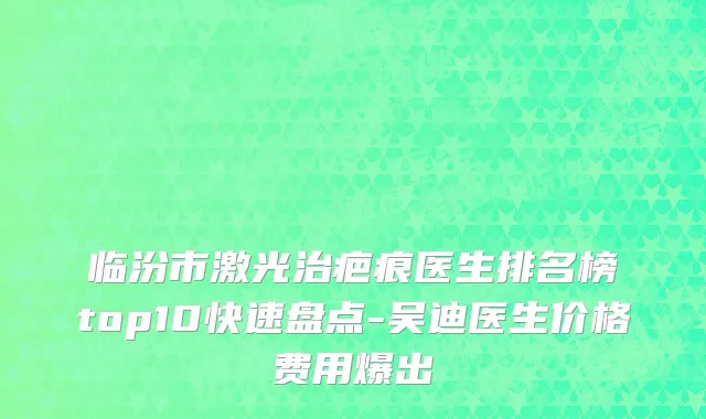 临汾市激光治疤痕医生排名榜top10快速盘点-吴迪医生价格费用爆出