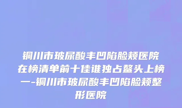 铜川市玻尿酸丰凹陷脸颊医院在榜清单前十佳谁独占鳌头上榜一-铜川市玻尿酸丰凹陷脸颊整形医院