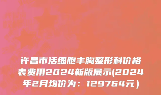 许昌市活细胞丰胸整形科价格表费用2024新版展示(2024年2月均价为：129764元）