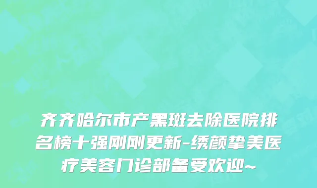 齐齐哈尔市产黑斑去除医院排名榜十强刚刚更新-绣颜挚美医疗美容门诊部备受欢迎~