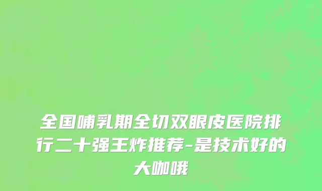 全国哺乳期全切双眼皮医院排行二十强王炸推荐-是技术好的大咖哦