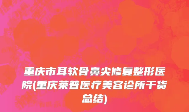 重庆市耳软骨鼻尖修复整形医院(重庆莱普医疗美容诊所干货总结)