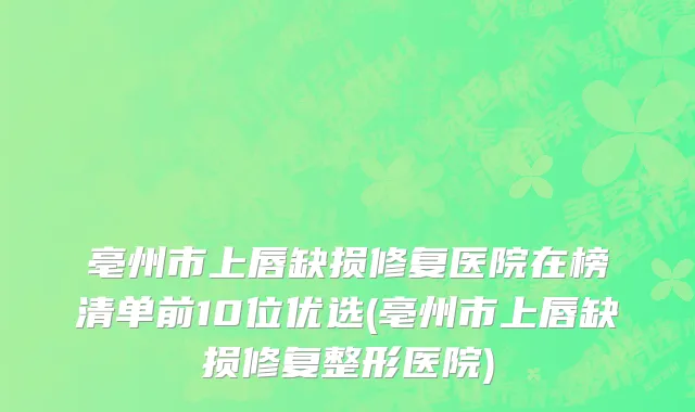 亳州市上唇缺损修复医院在榜清单前10位优选(亳州市上唇缺损修复整形医院)