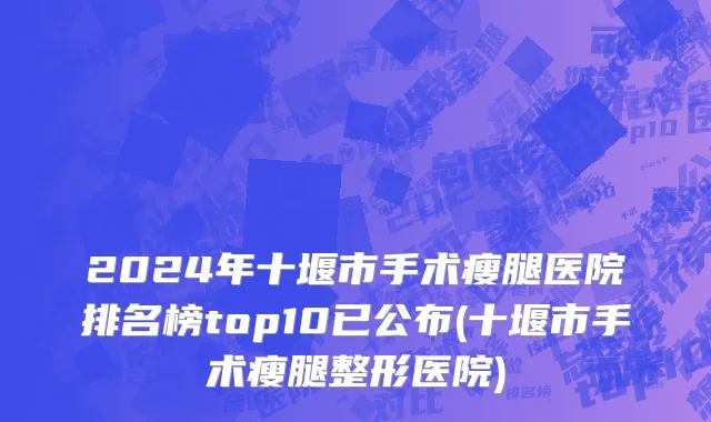 2024年十堰市手术瘦腿医院排名榜top10已公布(十堰市手术瘦腿整形医院)
