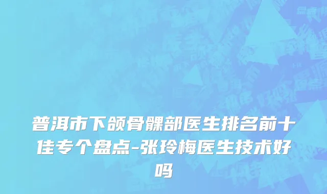 普洱市下颌骨髁部医生排名前十佳专个盘点-张玲梅医生技术好吗