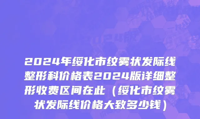 2024年绥化市纹雾状发际线整形科价格表2024版详细整形收费区间在此（绥化市纹雾状发际线价格大致多少钱）