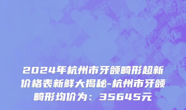 2024年杭州市牙颌畸形超新价格表新鲜大揭秘-杭州市牙颌畸形均价为：35645元
